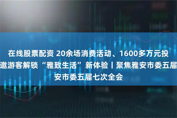 在线股票配资 20余场消费活动、1600多万元投入！雅安邀游客解锁 “雅致生活” 新体验丨聚焦雅安市委五届七次全会