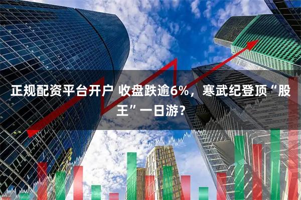 正规配资平台开户 收盘跌逾6%，寒武纪登顶“股王”一日游？