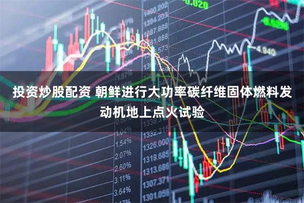 投资炒股配资 朝鲜进行大功率碳纤维固体燃料发动机地上点火试验