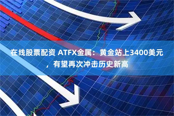 在线股票配资 ATFX金属：黄金站上3400美元，有望再次冲击历史新高