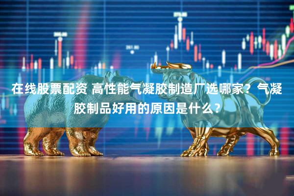 在线股票配资 高性能气凝胶制造厂选哪家？气凝胶制品好用的原因是什么？