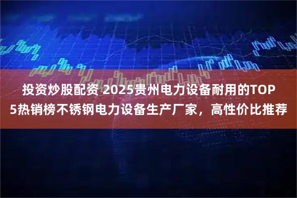 投资炒股配资 2025贵州电力设备耐用的TOP5热销榜不锈钢电力设备生产厂家，高性价比推荐