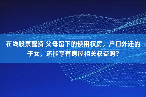 在线股票配资 父母留下的使用权房，户口外迁的子女，还能享有房屋相关权益吗？