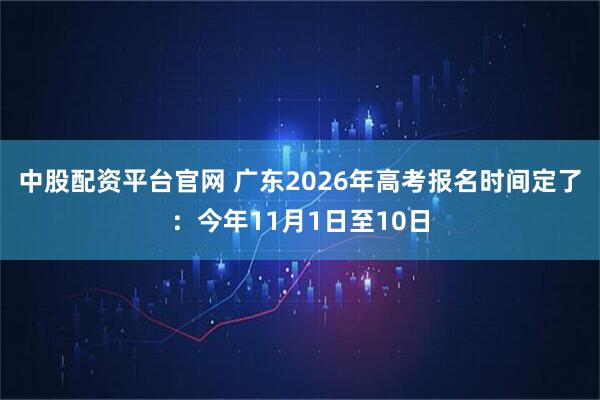 中股配资平台官网 广东2026年高考报名时间定了：今年11月1日至10日
