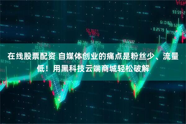 在线股票配资 自媒体创业的痛点是粉丝少、流量低！用黑科技云端商城轻松破解