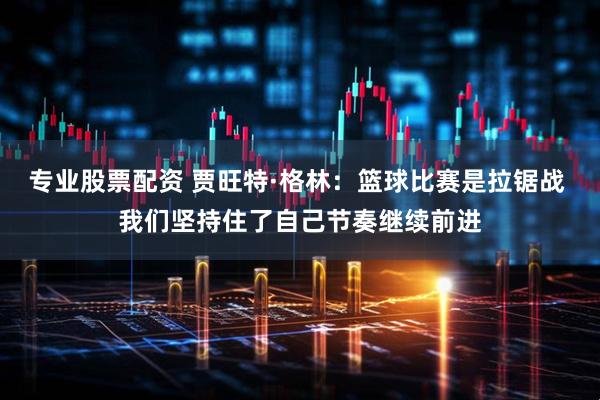 专业股票配资 贾旺特·格林：篮球比赛是拉锯战 我们坚持住了自己节奏继续前进