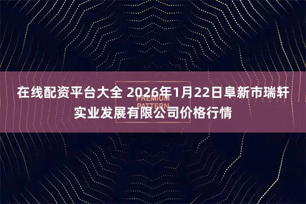 在线配资平台大全 2026年1月22日阜新市瑞轩实业发展有限公司价格行情
