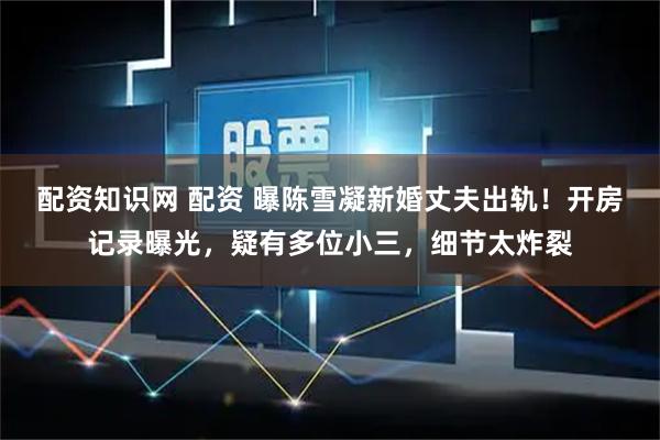 配资知识网 配资 曝陈雪凝新婚丈夫出轨！开房记录曝光，疑有多位小三，细节太炸裂