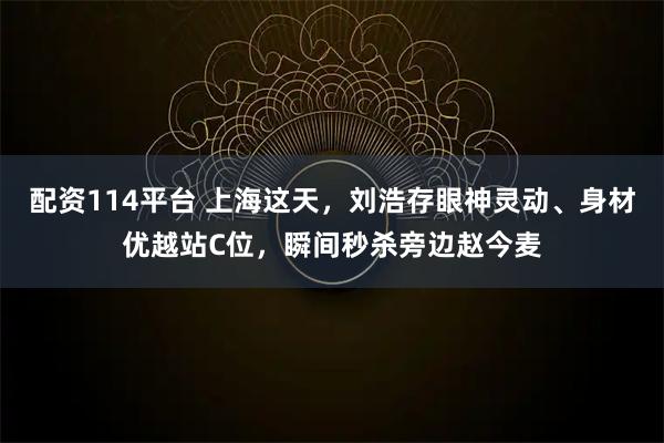 配资114平台 上海这天，刘浩存眼神灵动、身材优越站C位，瞬间秒杀旁边赵今麦