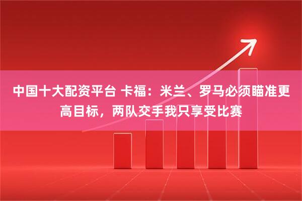 中国十大配资平台 卡福：米兰、罗马必须瞄准更高目标，两队交手我只享受比赛