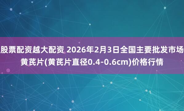 股票配资越大配资 2026年2月3日全国主要批发市场黄芪片(黄芪片直径0.4-0.6cm)价格行情