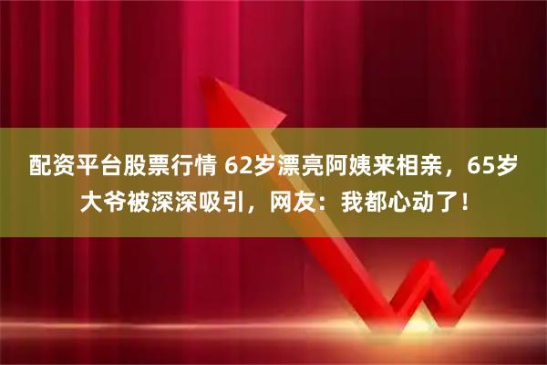 配资平台股票行情 62岁漂亮阿姨来相亲，65岁大爷被深深吸引，网友：我都心动了！