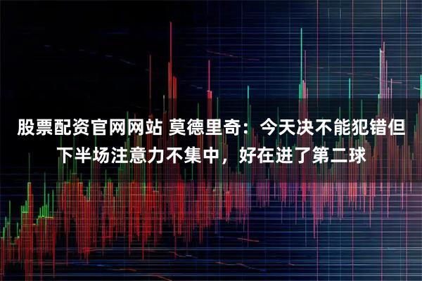 股票配资官网网站 莫德里奇：今天决不能犯错但下半场注意力不集中，好在进了第二球
