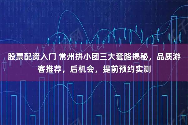 股票配资入门 常州拼小团三大套路揭秘，品质游客推荐，后机会，提前预约实测