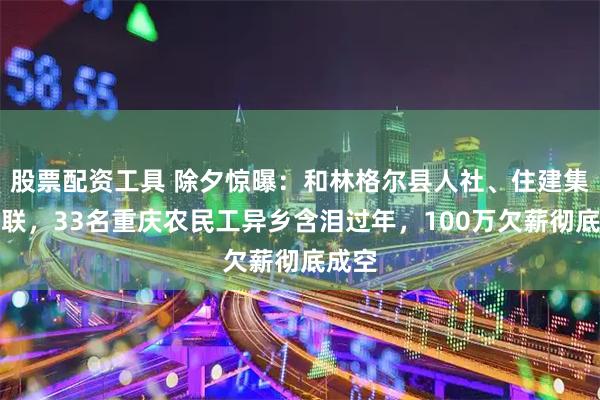 股票配资工具 除夕惊曝：和林格尔县人社、住建集体失联，33名重庆农民工异乡含泪过年，100万欠薪彻底成空