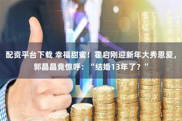 配资平台下载 幸福甜蜜！霍启刚迎新年大秀恩爱，郭晶晶竟惊呼：“结婚13年了？”