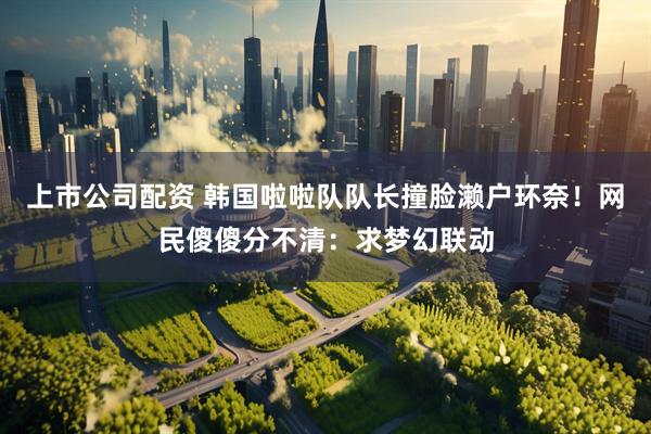 上市公司配资 韩国啦啦队队长撞脸濑户环奈！网民傻傻分不清：求梦幻联动