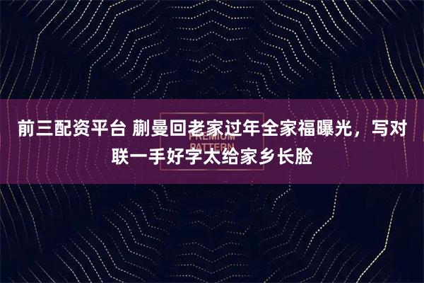 前三配资平台 蒯曼回老家过年全家福曝光，写对联一手好字太给家乡长脸