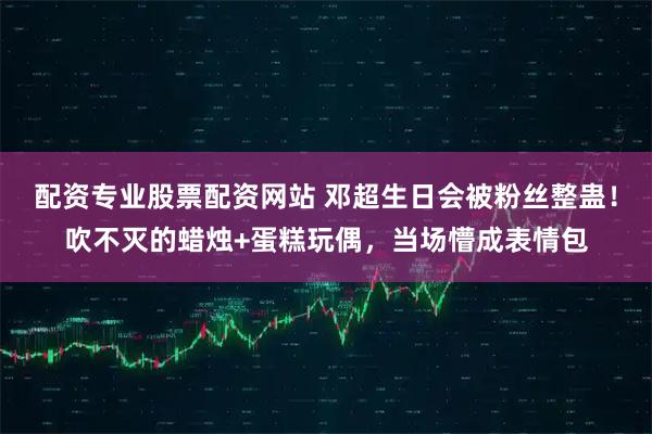 配资专业股票配资网站 邓超生日会被粉丝整蛊！吹不灭的蜡烛+蛋糕玩偶，当场懵成表情包