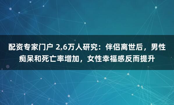 配资专家门户 2.6万人研究：伴侣离世后，男性痴呆和死亡率增加，女性幸福感反而提升