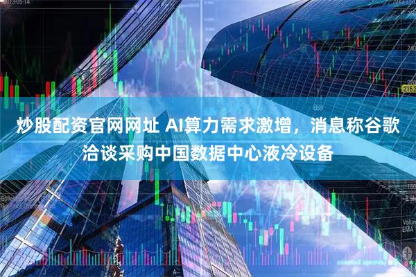炒股配资官网网址 AI算力需求激增，消息称谷歌洽谈采购中国数据中心液冷设备