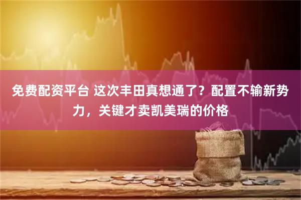 免费配资平台 这次丰田真想通了？配置不输新势力，关键才卖凯美瑞的价格