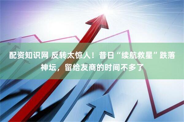 配资知识网 反转太惊人！昔日“续航救星”跌落神坛，留给友商的时间不多了