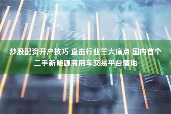 炒股配资开户技巧 直击行业三大痛点 国内首个二手新能源商用车交易平台落地