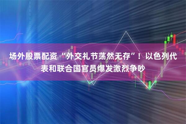 场外股票配资 “外交礼节荡然无存”！以色列代表和联合国官员爆发激烈争吵