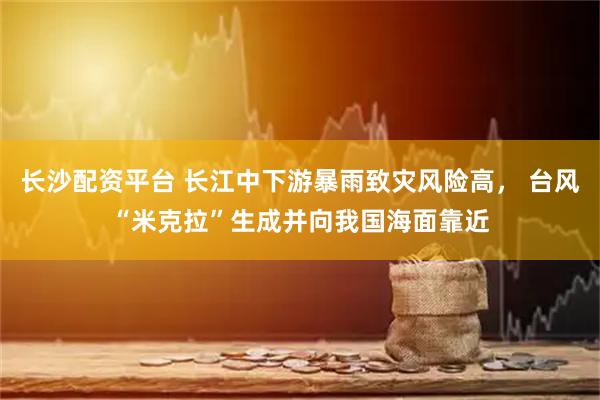 长沙配资平台 长江中下游暴雨致灾风险高， 台风“米克拉”生成并向我国海面靠近